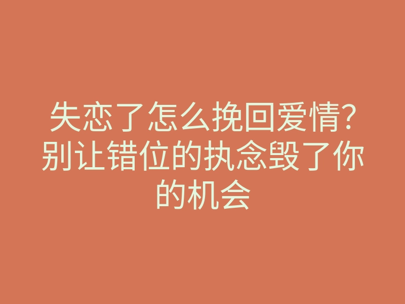 失恋了怎么挽回爱情?别让错位的执念毁了你的机会
