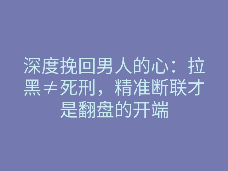 深度挽回男人的心:拉黑≠死刑,精准断联才是翻盘的开端