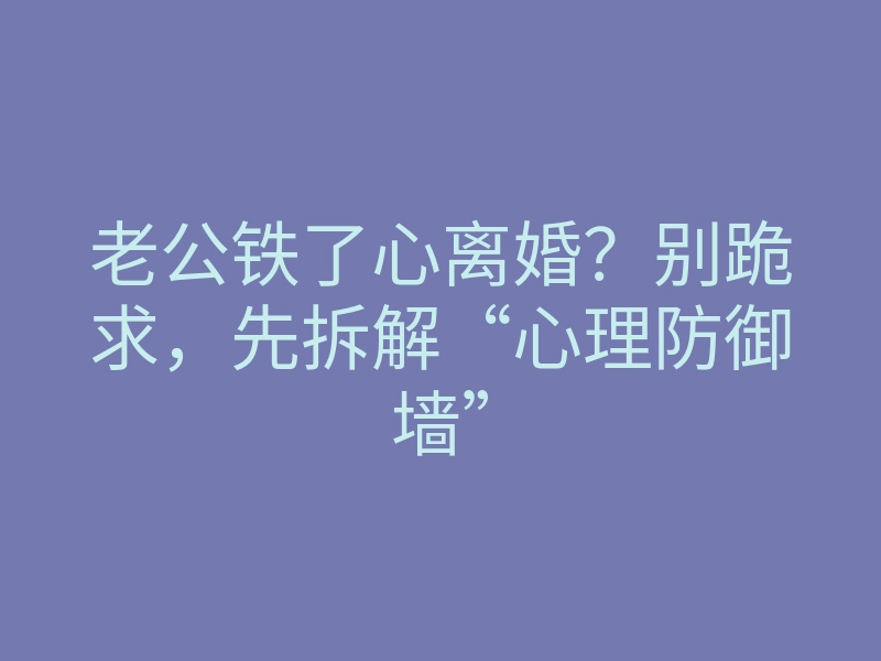 老公铁了心离婚?别跪求,先拆解“心理防御墙”