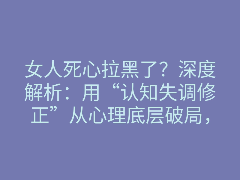 女人死心拉黑了？深度解析：用“认知失调修正”从心理底层破局，让绝情变回心软