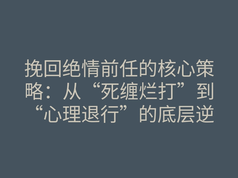挽回绝情前任的核心策略:从“死缠烂打”到“心理退行”的底层逆转