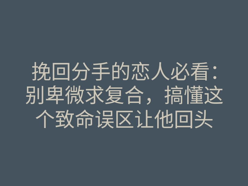 挽回分手的恋人必看:别卑微求复合,搞懂这个致命误区让他回头