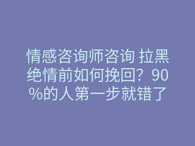 情感咨询师咨询 拉黑绝情前如何挽回?90%的人第一步就错了
