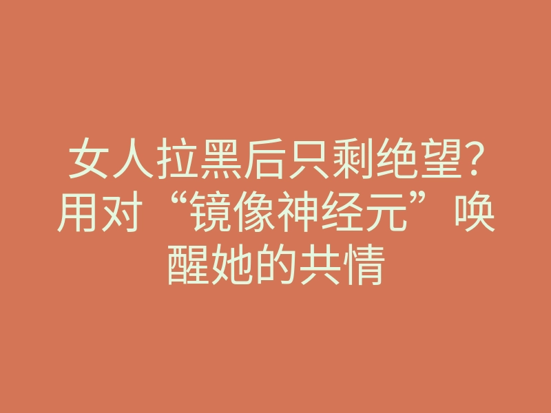女人拉黑后只剩绝望？用对“镜像神经元”唤醒她的共情