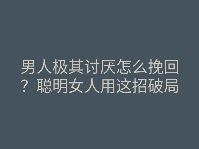 男人极其讨厌怎么挽回?聪明女人用这招破局