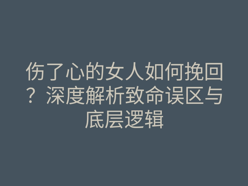 伤了心的女人如何挽回?深度解析致命误区与底层逻辑
