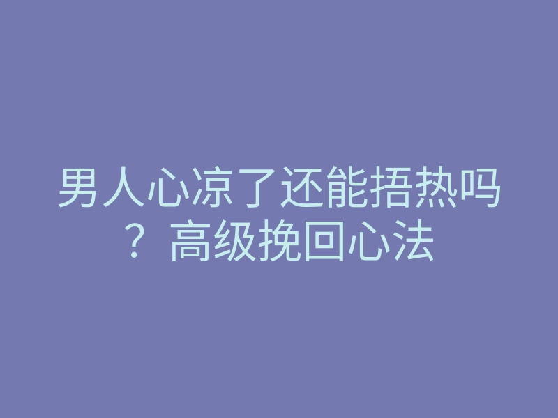 男人心凉了还能捂热吗？高级挽回心法